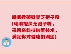 曦顺橙破壁灵芝孢子粉(曦顺橙灵芝孢子粉，采用高科技破壁技术，满足你对健康的渴望)