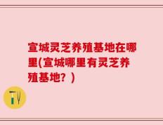宣城灵芝养殖基地在哪里(宣城哪里有灵芝养殖基地？)