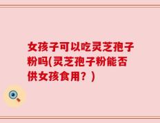 女孩子可以吃灵芝孢子粉吗(灵芝孢子粉能否供女孩食用？)