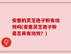 安惠的灵芝孢子粉有功效吗(安惠灵芝孢子粉是否具有功效？)