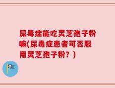 尿毒症能吃灵芝孢子粉嘛(尿毒症患者可否服用灵芝孢子粉？)