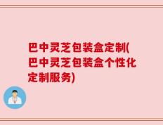 巴中灵芝包装盒定制(巴中灵芝包装盒个性化定制服务)