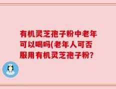 有机灵芝孢子粉中老年可以喝吗(老年人可否服用有机灵芝孢子粉？