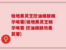 极地黑灵芝控油细肤精华喷雾(极地黑灵芝精华喷雾 控油细肤效果显著)