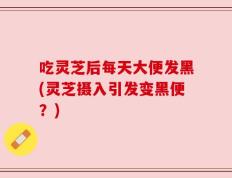 吃灵芝后每天大便发黑(灵芝摄入引发变黑便？)