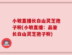 小敏直播长白山灵芝孢子粉(小敏直播：品鉴长白山灵芝孢子粉)