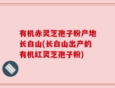 有机赤灵芝孢子粉产地长白山(长白山出产的有机红灵芝孢子粉)