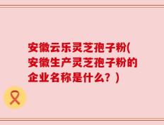 安徽云乐灵芝孢子粉(安徽生产灵芝孢子粉的企业名称是什么？)
