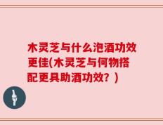 木灵芝与什么泡酒功效更佳(木灵芝与何物搭配更具助酒功效？)