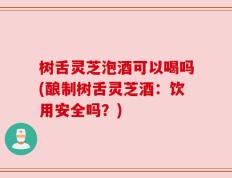 树舌灵芝泡酒可以喝吗(酿制树舌灵芝酒：饮用安全吗？)