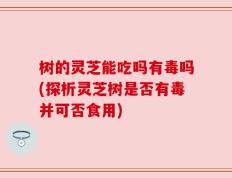 树的灵芝能吃吗有毒吗(探析灵芝树是否有毒并可否食用)