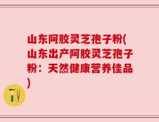 山东阿胶灵芝孢子粉(山东出产阿胶灵芝孢子粉：天然健康营养佳品)