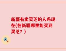 新疆有卖灵芝的人吗现在(在新疆哪里能买到灵芝？)