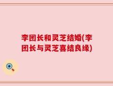 李团长和灵芝结婚(李团长与灵芝喜结良缘)