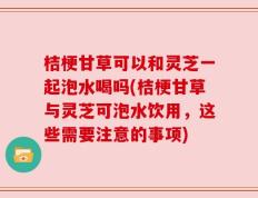 桔梗甘草可以和灵芝一起泡水喝吗(桔梗甘草与灵芝可泡水饮用，这些需要注意的事项)