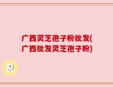 广西灵芝孢子粉批发(广西批发灵芝孢子粉)