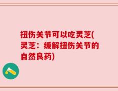 扭伤关节可以吃灵芝(灵芝：缓解扭伤关节的自然良药)