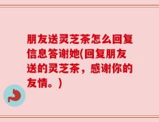 朋友送灵芝茶怎么回复信息答谢她(回复朋友送的灵芝茶，感谢你的友情。)