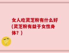 女人吃灵芝粉有什么好(灵芝粉有益于女性身体？)
