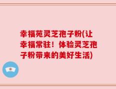 幸福苑灵芝孢子粉(让幸福常驻！体验灵芝孢子粉带来的美好生活)