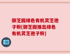 御芝园绿色有机灵芝孢子粉(御芝园推出绿色有机灵芝孢子粉)