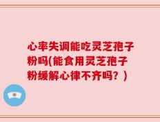 心率失调能吃灵芝孢子粉吗(能食用灵芝孢子粉缓解心律不齐吗？)