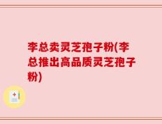 李总卖灵芝孢子粉(李总推出高品质灵芝孢子粉)