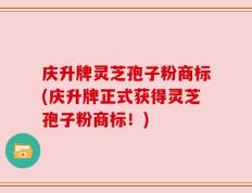 庆升牌灵芝孢子粉商标(庆升牌正式获得灵芝孢子粉商标！)