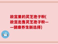 故宫里的灵芝孢子粉(故宫出售灵芝孢子粉——健康养生新选择)