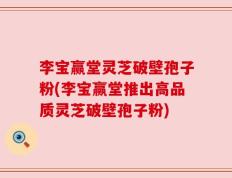 李宝赢堂灵芝破壁孢子粉(李宝赢堂推出高品质灵芝破壁孢子粉)