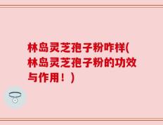 林岛灵芝孢子粉咋样(林岛灵芝孢子粉的功效与作用！)