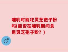 哺乳时能吃灵芝孢子粉吗(能否在哺乳期间食用灵芝孢子粉？)