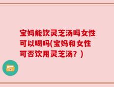 宝妈能饮灵芝汤吗女性可以喝吗(宝妈和女性可否饮用灵芝汤？)