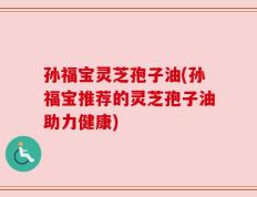 孙福宝灵芝孢子油(孙福宝推荐的灵芝孢子油助力健康)
