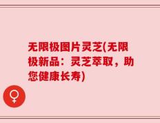 无限极图片灵芝(无限极新品：灵芝萃取，助您健康长寿)