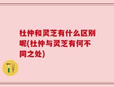 杜仲和灵芝有什么区别呢(杜仲与灵芝有何不同之处)