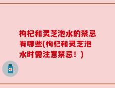 枸杞和灵芝泡水的禁忌有哪些(枸杞和灵芝泡水时需注意禁忌！)