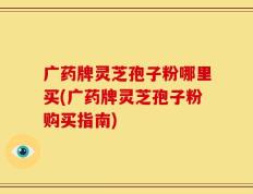 广药牌灵芝孢子粉哪里买(广药牌灵芝孢子粉购买指南)