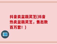 抖音卖盆栽灵芝(抖音热卖盆栽灵芝，售出数百万套！)