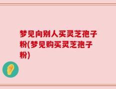 梦见向别人买灵芝孢子粉(梦见购买灵芝孢子粉)