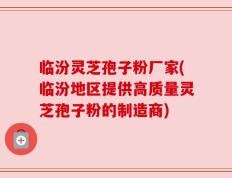临汾灵芝孢子粉厂家(临汾地区提供高质量灵芝孢子粉的制造商)
