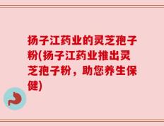 扬子江药业的灵芝孢子粉(扬子江药业推出灵芝孢子粉，助您养生保健)
