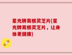 星光牌葛根灵芝片(星光牌葛根灵芝片，让身体更健康)