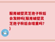 服用破壁灵芝孢子粉后会发胖吗(服用破壁灵芝孢子粉后会增重吗？)
