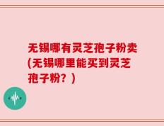 无锡哪有灵芝孢子粉卖(无锡哪里能买到灵芝孢子粉？)