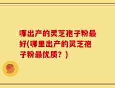 哪出产的灵芝孢子粉最好(哪里出产的灵芝孢子粉最优质？)