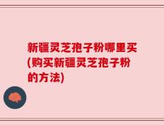 新疆灵芝孢子粉哪里买(购买新疆灵芝孢子粉的方法)