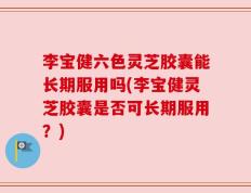 李宝健六色灵芝胶囊能长期服用吗(李宝健灵芝胶囊是否可长期服用？)