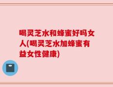 喝灵芝水和蜂蜜好吗女人(喝灵芝水加蜂蜜有益女性健康)