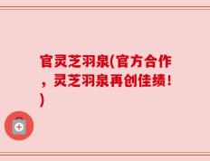 官灵芝羽泉(官方合作，灵芝羽泉再创佳绩！)